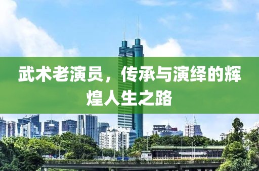 武术老演员，传承与演绎的辉煌人生之路