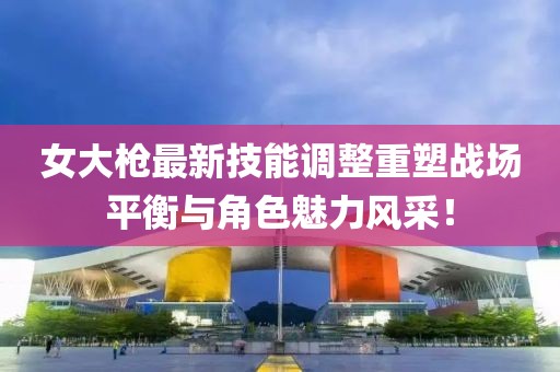女大枪最新技能调整重塑战场平衡与角色魅力风采！