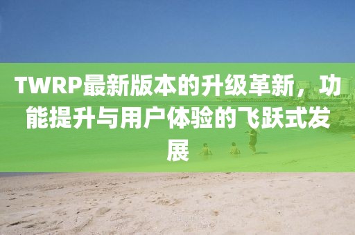 TWRP最新版本的升级革新，功能提升与用户体验的飞跃式发展