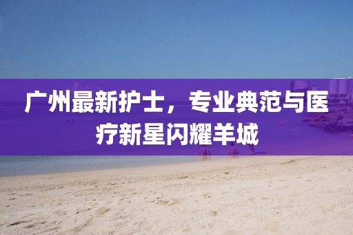 广州最新护士，专业典范与医疗新星闪耀羊城