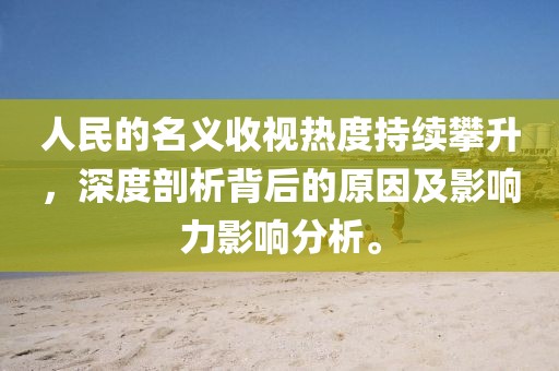 人民的名义收视热度持续攀升，深度剖析背后的原因及影响力影响分析。