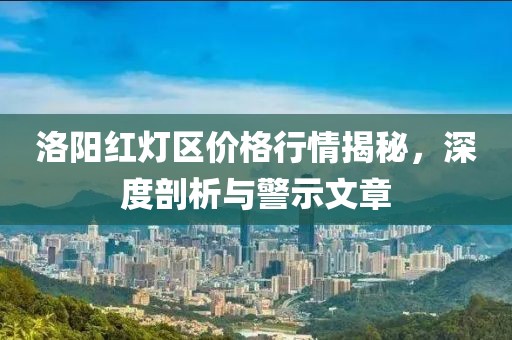 洛阳红灯区价格行情揭秘，深度剖析与警示文章