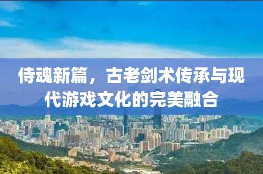 侍魂新篇，古老剑术传承与现代游戏文化的完美融合