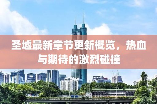圣墟最新章节更新概览，热血与期待的激烈碰撞
