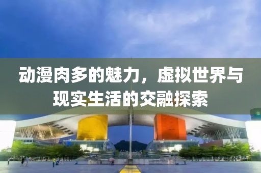 动漫肉多的魅力，虚拟世界与现实生活的交融探索