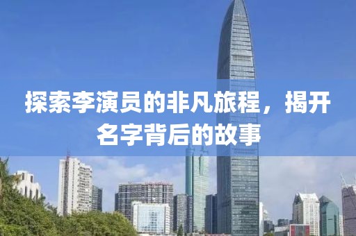 探索李演员的非凡旅程，揭开名字背后的故事