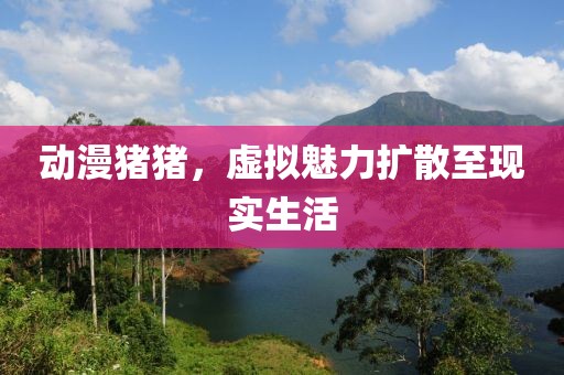 动漫猪猪，虚拟魅力扩散至现实生活