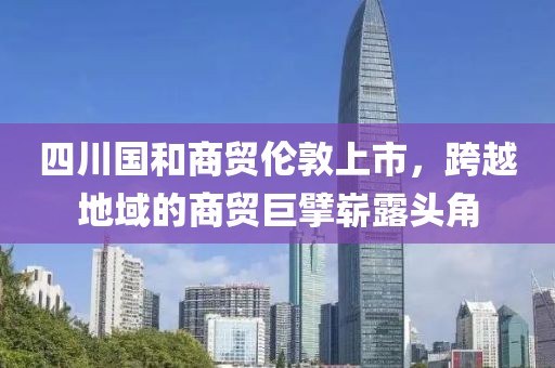 四川国和商贸伦敦上市，跨越地域的商贸巨擘崭露头角