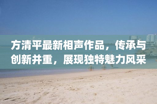 方清平最新相声作品，传承与创新并重，展现独特魅力风采