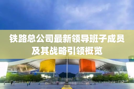 铁路总公司最新领导班子成员及其战略引领概览