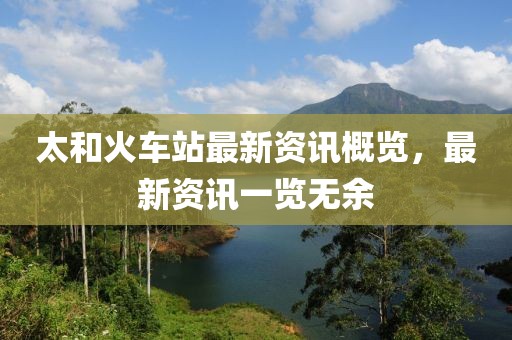 太和火车站最新资讯概览，最新资讯一览无余