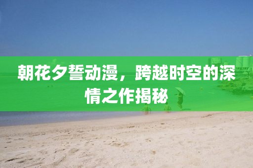 朝花夕誓动漫，跨越时空的深情之作揭秘