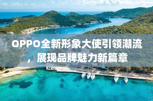 OPPO全新形象大使引领潮流，展现品牌魅力新篇章