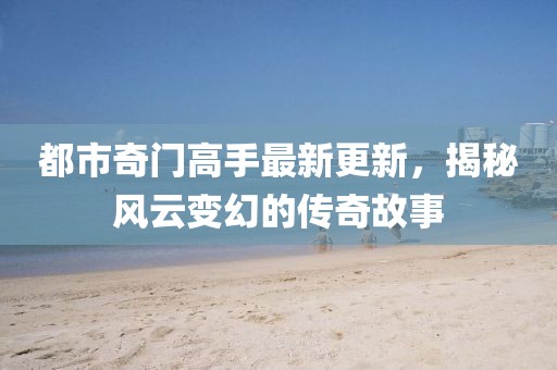 都市奇门高手最新更新，揭秘风云变幻的传奇故事