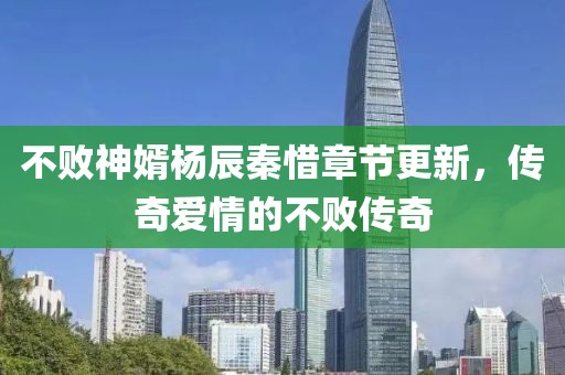 不败神婿杨辰秦惜章节更新，传奇爱情的不败传奇