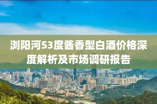 浏阳河53度酱香型白酒价格深度解析及市场调研报告