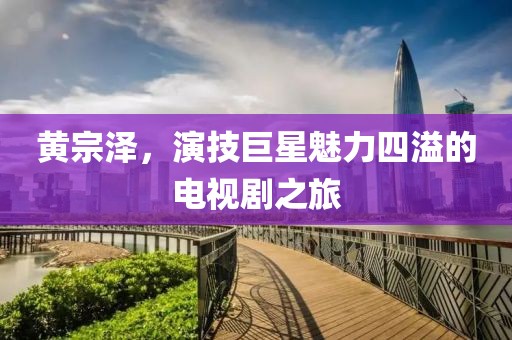 黄宗泽，演技巨星魅力四溢的电视剧之旅