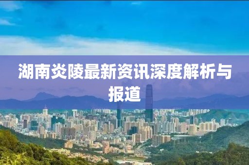 湖南炎陵最新资讯深度解析与报道