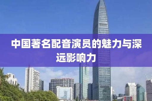 中国著名配音演员的魅力与深远影响力