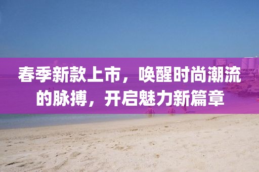 春季新款上市，唤醒时尚潮流的脉搏，开启魅力新篇章