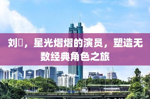 刘頔，星光熠熠的演员，塑造无数经典角色之旅
