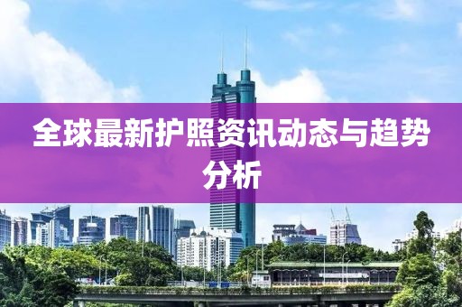 全球最新护照资讯动态与趋势分析