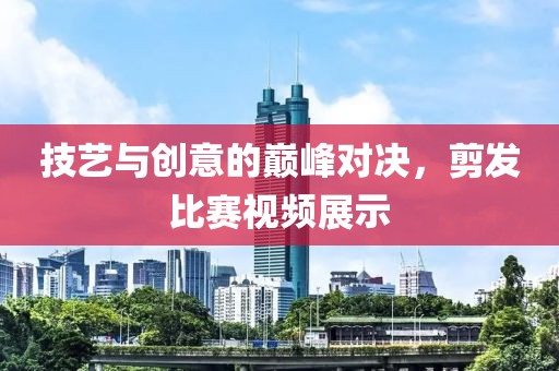 技艺与创意的巅峰对决，剪发比赛视频展示