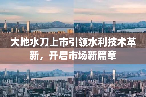 大地水刀上市引领水利技术革新，开启市场新篇章