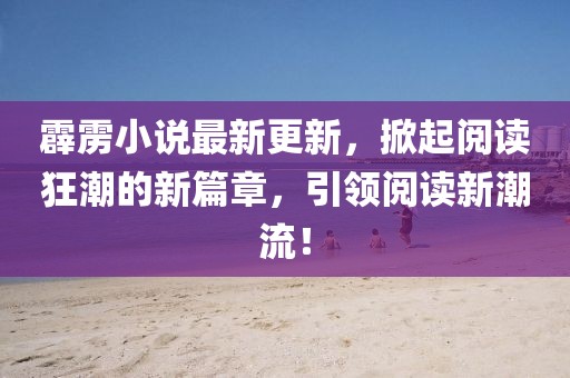 霹雳小说最新更新，掀起阅读狂潮的新篇章，引领阅读新潮流！