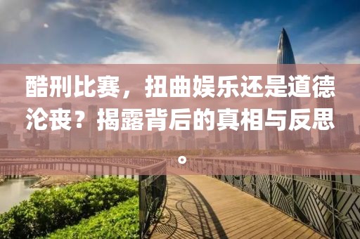 酷刑比赛，扭曲娱乐还是道德沦丧？揭露背后的真相与反思。