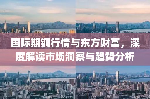 国际期铜行情与东方财富，深度解读市场洞察与趋势分析