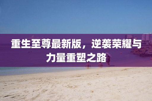重生至尊最新版，逆袭荣耀与力量重塑之路