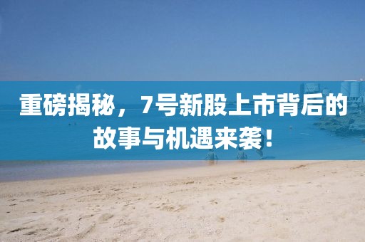 重磅揭秘，7号新股上市背后的故事与机遇来袭！