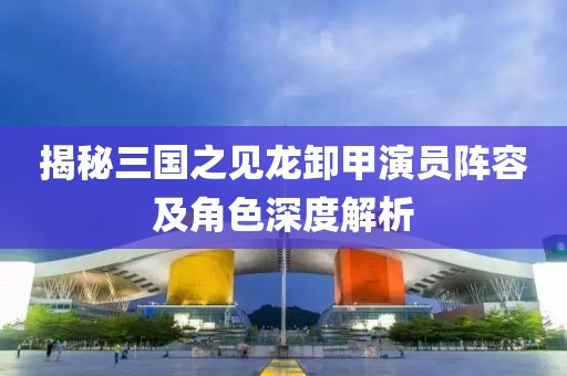 揭秘三国之见龙卸甲演员阵容及角色深度解析
