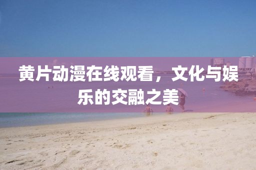 黄片动漫在线观看，文化与娱乐的交融之美
