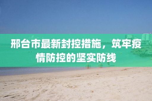 邢台市最新封控措施，筑牢疫情防控的坚实防线