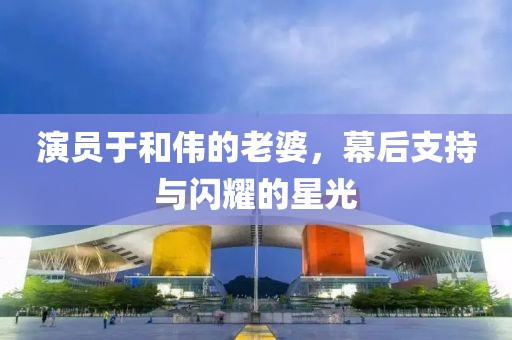演员于和伟的老婆，幕后支持与闪耀的星光