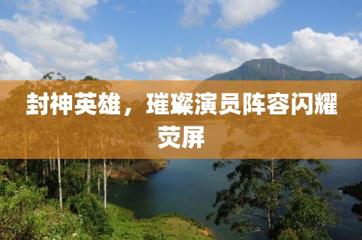 封神英雄，璀璨演员阵容闪耀荧屏
