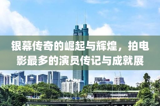 银幕传奇的崛起与辉煌，拍电影最多的演员传记与成就展