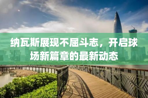 纳瓦斯展现不屈斗志，开启球场新篇章的最新动态