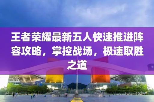 王者荣耀最新五人快速推进阵容攻略，掌控战场，极速取胜之道