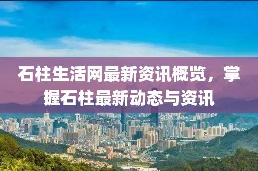 石柱生活网最新资讯概览，掌握石柱最新动态与资讯