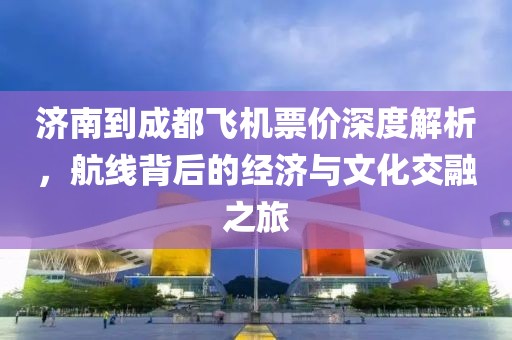 济南到成都飞机票价深度解析，航线背后的经济与文化交融之旅