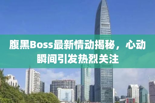 腹黑Boss最新情动揭秘，心动瞬间引发热烈关注