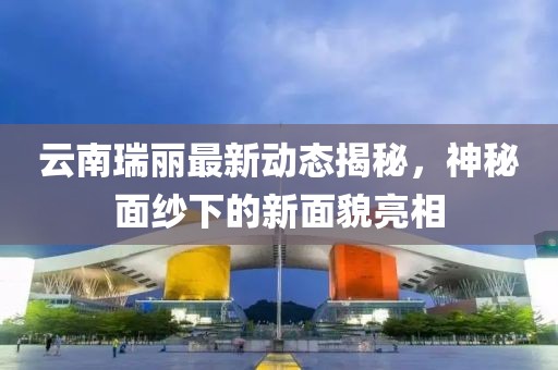云南瑞丽最新动态揭秘，神秘面纱下的新面貌亮相
