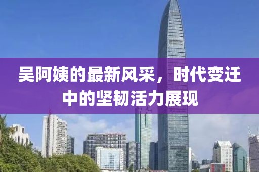 吴阿姨的最新风采，时代变迁中的坚韧活力展现