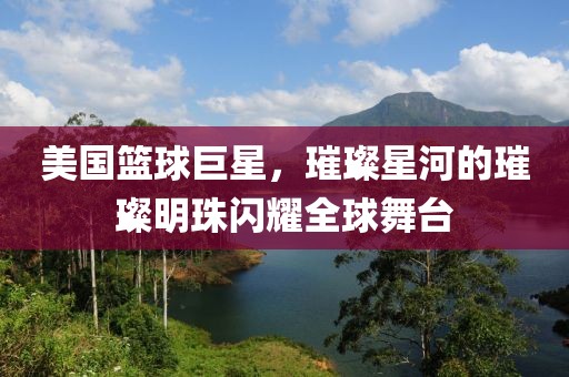 美国篮球巨星，璀璨星河的璀璨明珠闪耀全球舞台