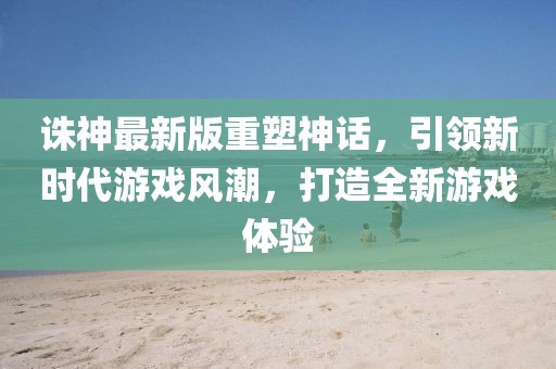 诛神最新版重塑神话，引领新时代游戏风潮，打造全新游戏体验
