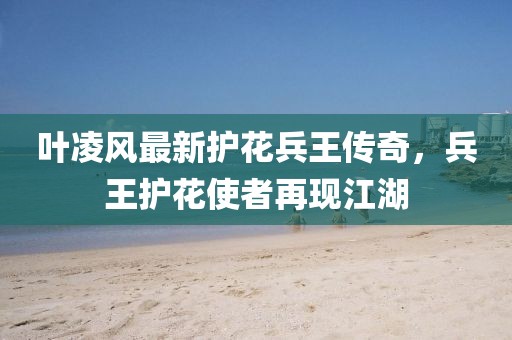 叶凌风最新护花兵王传奇，兵王护花使者再现江湖