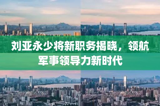 刘亚永少将新职务揭晓，领航军事领导力新时代